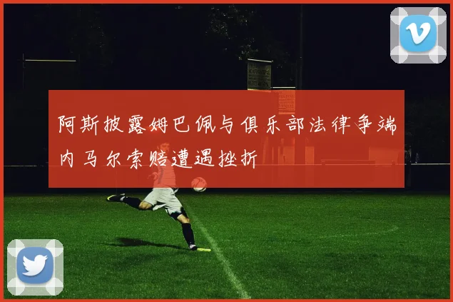 阿斯披露姆巴佩与俱乐部法律争端内马尔索赔遭遇挫折