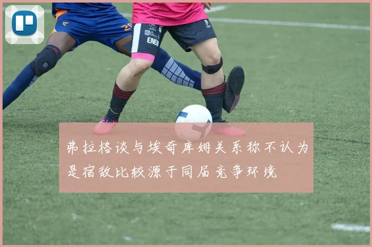 弗拉格谈与埃奇库姆关系称不认为是宿敌比较源于同届竞争环境