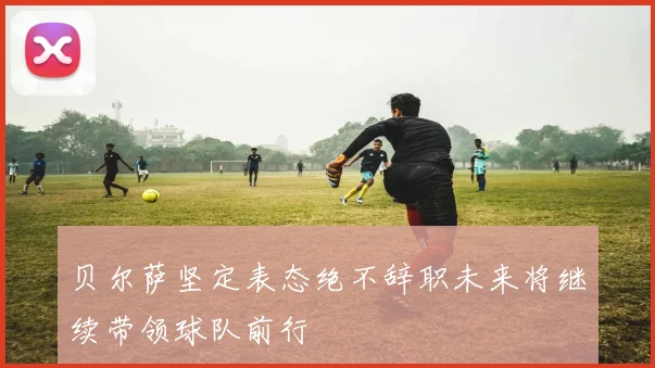 贝尔萨坚定表态绝不辞职未来将继续带领球队前行