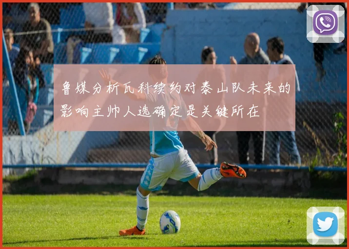 鲁媒分析瓦科续约对泰山队未来的影响主帅人选确定是关键所在