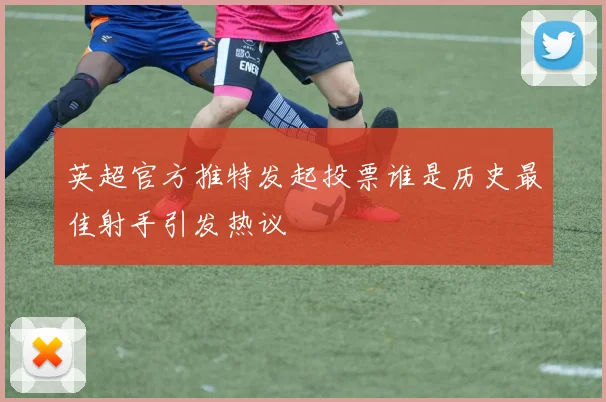 英超官方推特发起投票谁是历史最佳射手引发热议