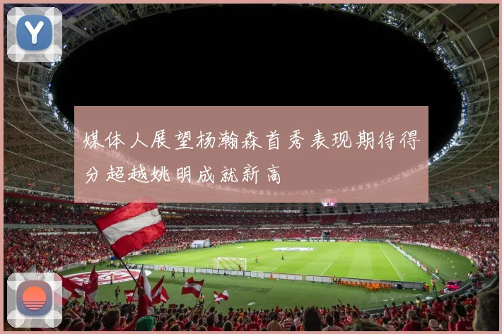 媒体人展望杨瀚森首秀表现期待得分超越姚明成就新高
