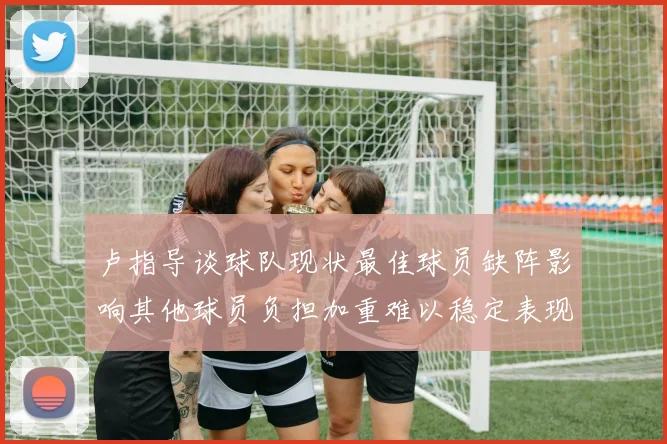 卢指导谈球队现状最佳球员缺阵影响其他球员负担加重难以稳定表现