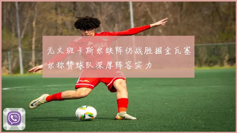 无文班卡斯尔缺阵仍战胜掘金瓦塞尔称赞球队深厚阵容实力