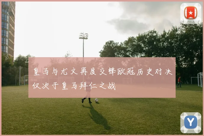 皇马与尤文再度交锋欧冠历史对决仅次于皇马拜仁之战
