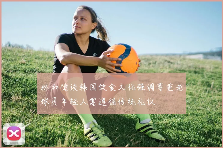 林加德谈韩国饮食文化强调尊重老球员年轻人需遵循传统礼仪