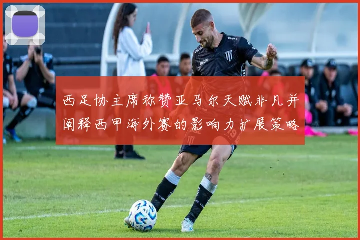 西足协主席称赞亚马尔天赋非凡并阐释西甲海外赛的影响力扩展策略