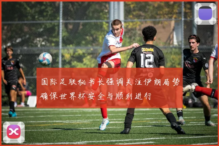 国际足联秘书长强调关注伊朗局势确保世界杯安全与顺利进行