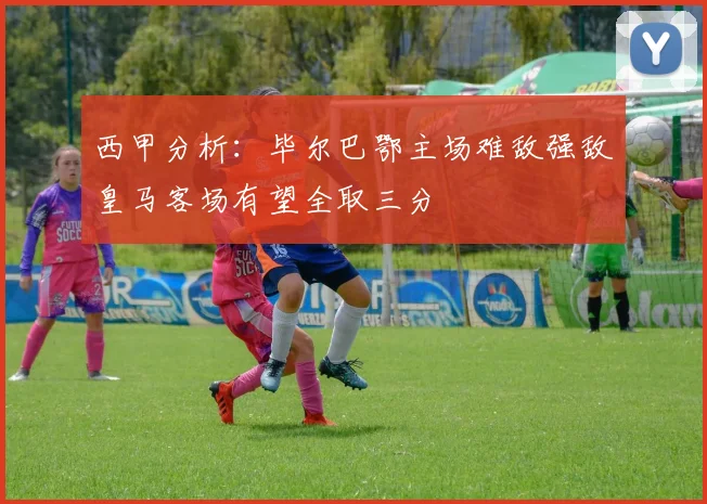 西甲分析：毕尔巴鄂主场难敌强敌皇马客场有望全取三分