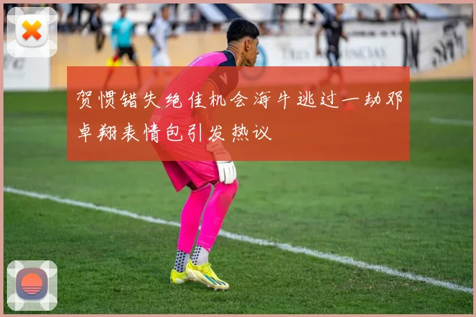 贺惯错失绝佳机会海牛逃过一劫邓卓翔表情包引发热议
