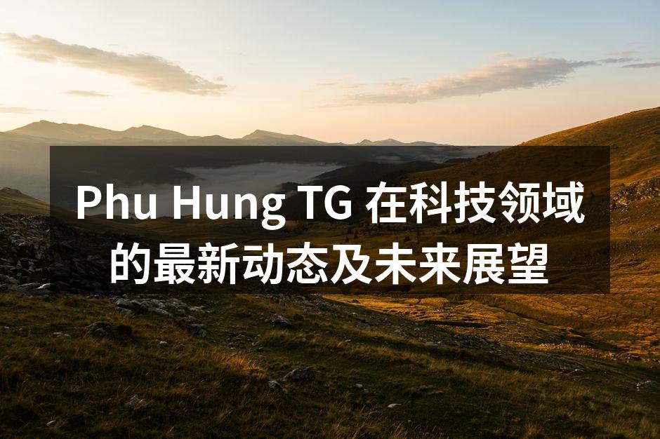 Phu Hung TG 在科技领域的最新动态及未来展望